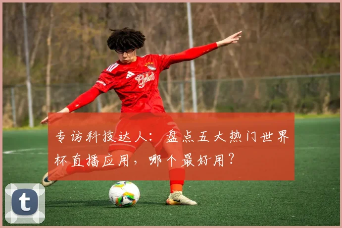 专访科技达人：盘点五大热门世界杯直播应用，哪个最好用？
