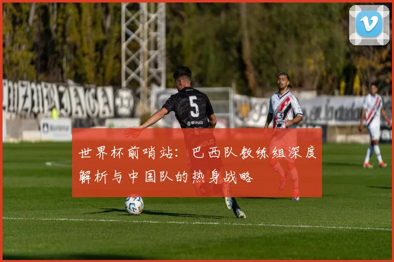 世界杯前哨站：巴西队教练组深度解析与中国队的热身战略