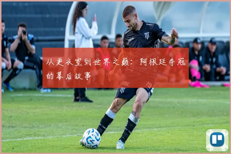 从更衣室到世界之巅：阿根廷夺冠的幕后故事