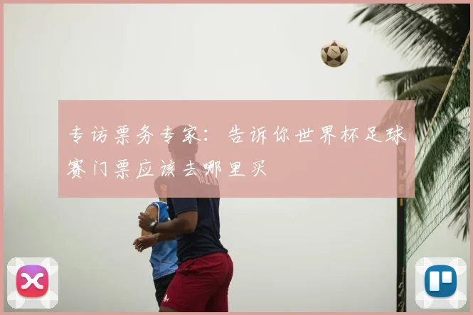 专访票务专家：告诉你世界杯足球赛门票应该去哪里买