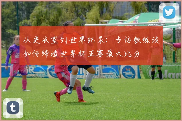 从更衣室到世界纪录：专访教练谈如何缔造世界杯正赛最大比分