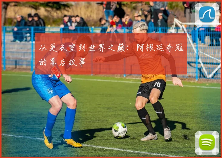 从更衣室到世界之巅：阿根廷夺冠的幕后故事