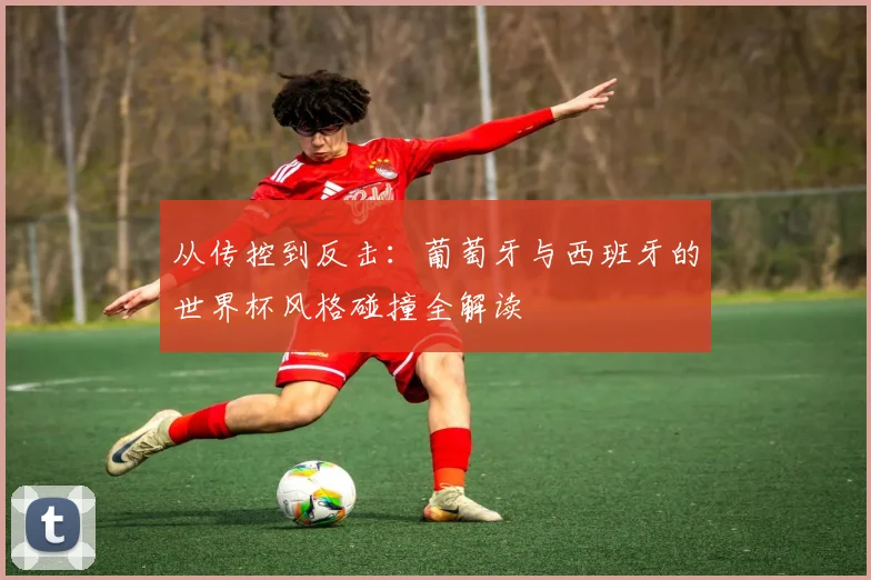 从传控到反击：葡萄牙与西班牙的世界杯风格碰撞全解读
