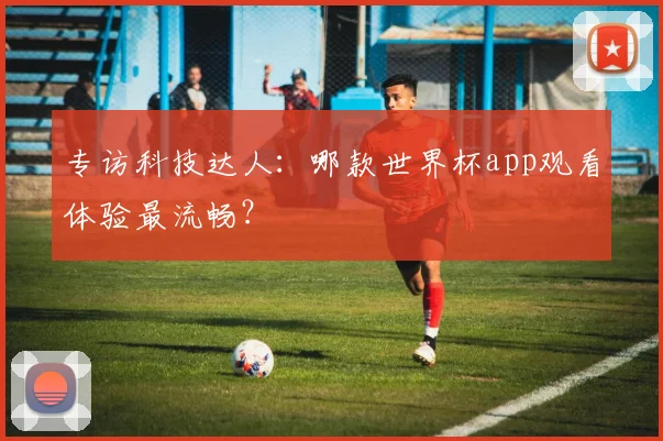 专访科技达人：哪款世界杯app观看体验最流畅？