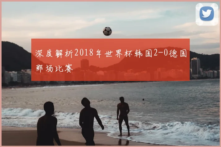 深度解析2018年世界杯韩国2-0德国那场比赛
