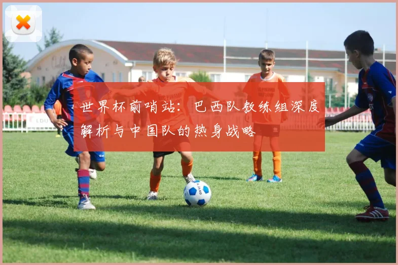 世界杯前哨站:巴西队教练组深度解析与中国队的热身战略