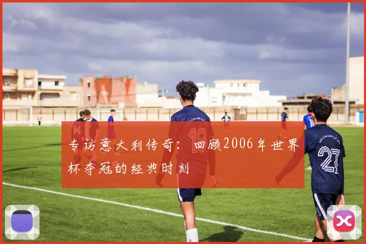 专访意大利传奇:回顾2006年世界杯夺冠的经典时刻