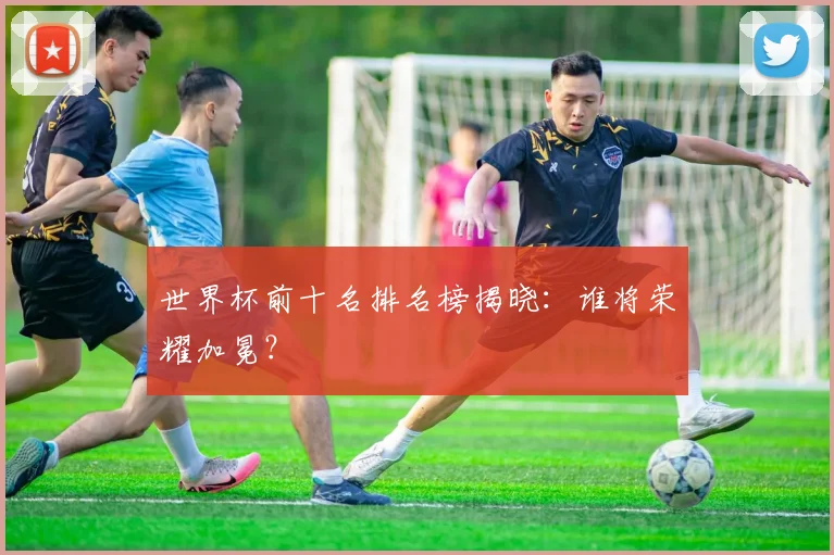 世界杯前十名排名榜揭晓:谁将荣耀加冕?