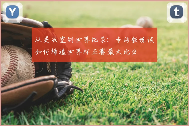从更衣室到世界纪录:专访教练谈如何缔造世界杯正赛最大比分