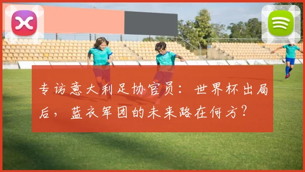 专访意大利足协官员：世界杯出局后，蓝衣军团的未来路在何方？