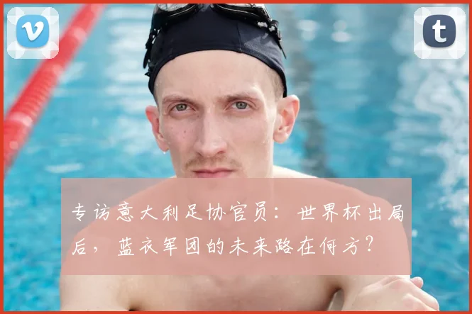 专访意大利足协官员：世界杯出局后，蓝衣军团的未来路在何方？