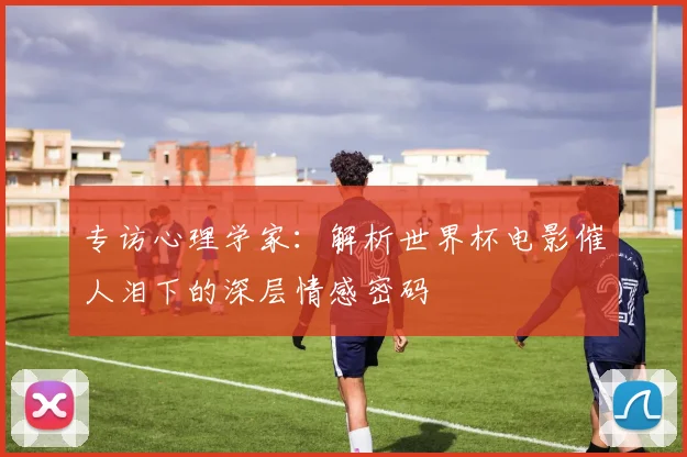 专访心理学家：解析世界杯电影催人泪下的深层情感密码