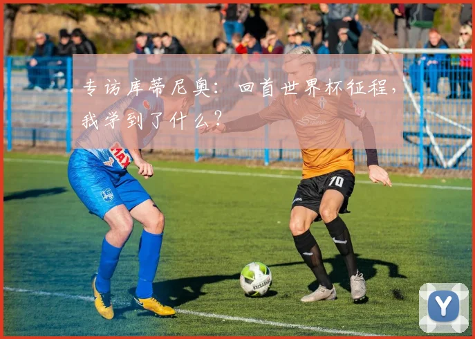 专访库蒂尼奥：回首世界杯征程，我学到了什么？