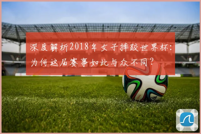 深度解析2018年女子摔跤世界杯：为何这届赛事如此与众不同？