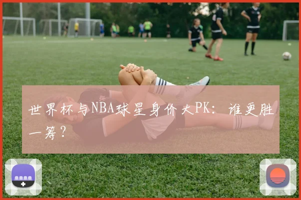 世界杯与NBA球星身价大PK：谁更胜一筹？