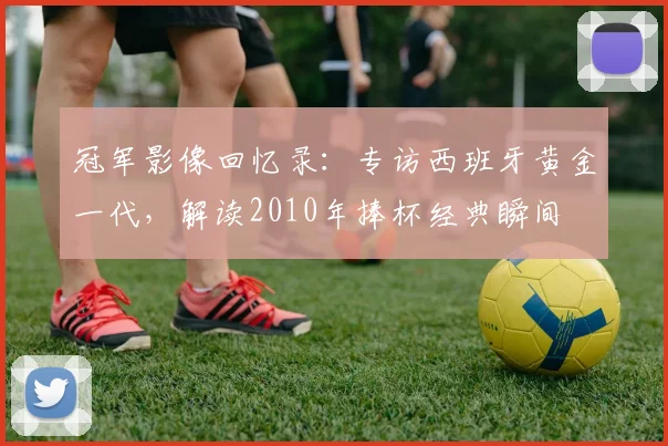 冠军影像回忆录：专访西班牙黄金一代，解读2010年捧杯经典瞬间