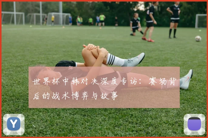 世界杯中韩对决深度专访：赛场背后的战术博弈与故事