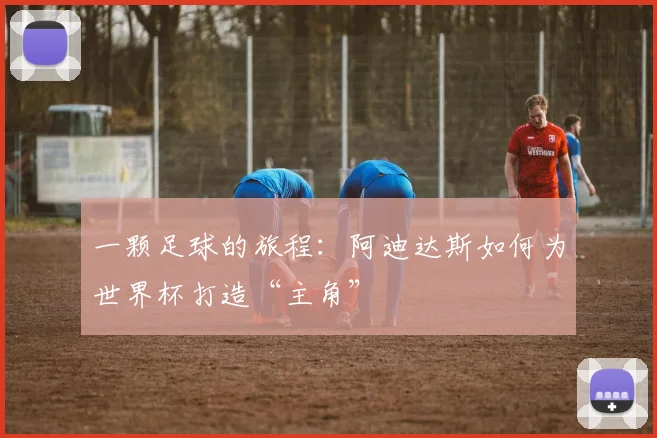 一颗足球的旅程：阿迪达斯如何为世界杯打造“主角”
